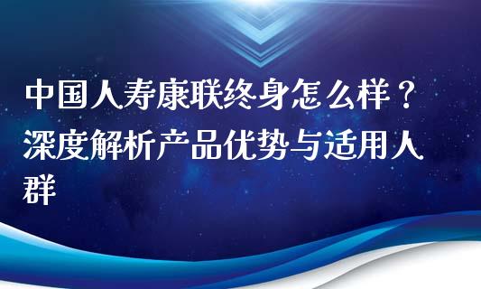 中国人寿康联终身怎么样？深度解析产品优势与适用人群_https://cj007.lansai.wang_期货开户_第1张