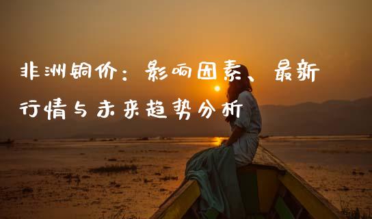 非洲铜价：影响因素、最新行情与未来趋势分析_https://cj007.lansai.wang_外汇交易_第1张