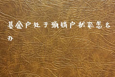 基金户处于预销户状态怎么办_https://cj007.lansai.wang_财经新闻_第1张