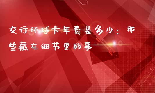 交行环球卡年费是多少：那些藏在细节里的事_https://cj007.lansai.wang_全球市场_第1张