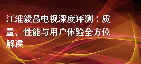 江淮毅昌电视深度评测：质量、性能与用户体验全方位解读_https://cj007.lansai.wang_财经新闻_第1张