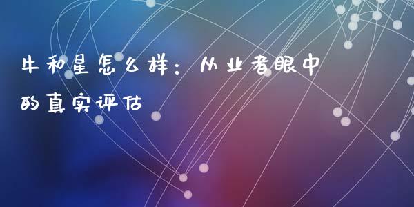 牛和星怎么样：从业者眼中的真实评估_https://cj007.lansai.wang_债券资讯_第1张
