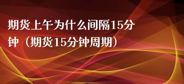 期货上午为什么间隔15分钟（期货15分钟周期）_https://cj007.lansai.wang_财经新闻_第1张