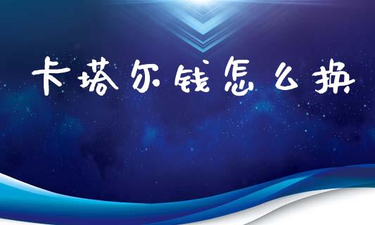 卡塔尔钱怎么换_https://cj007.lansai.wang_全球市场_第1张