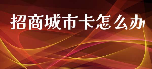 招商城市卡怎么办_https://cj007.lansai.wang_全球市场_第1张