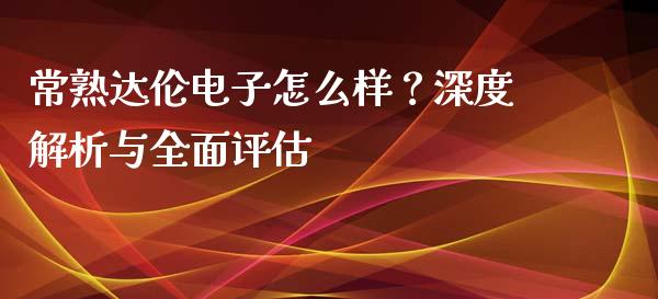 常熟达伦电子怎么样？深度解析与全面评估_https://cj007.lansai.wang_外汇交易_第1张