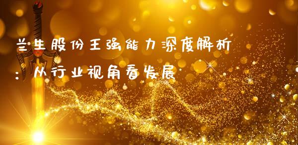 兰生股份王强能力深度解析：从行业视角看发展_https://cj007.lansai.wang_外汇交易_第1张