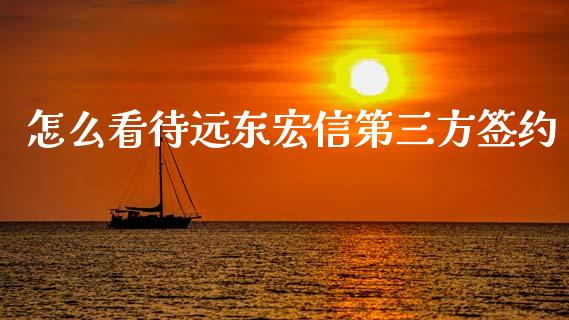 怎么看待远东宏信第三方签约_https://cj007.lansai.wang_财经新闻_第1张