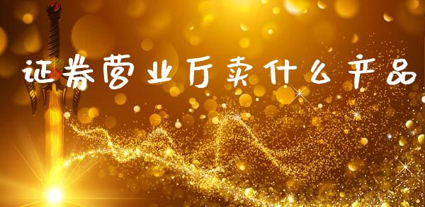 证券营业厅卖什么产品_https://cj007.lansai.wang_财经新闻_第1张