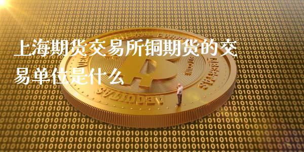 上海期货交易所铜期货的交易单位是什么_https://cj007.lansai.wang_外汇交易_第1张