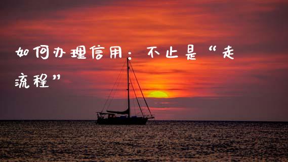 如何办理信用：不止是“走流程”_https://cj007.lansai.wang_期货开户_第1张