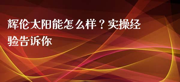 辉伦太阳能怎么样？实操经验告诉你_https://cj007.lansai.wang_期货开户_第1张