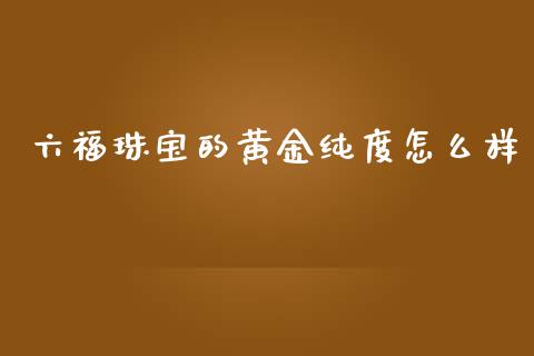 六福珠宝的黄金纯度怎么样_https://cj007.lansai.wang_金融监管_第1张
