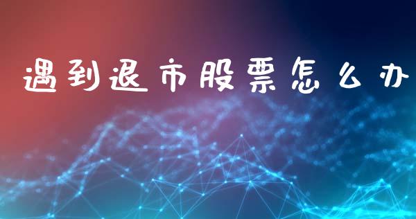 遇到退市股票怎么办_https://cj007.lansai.wang_金融监管_第1张